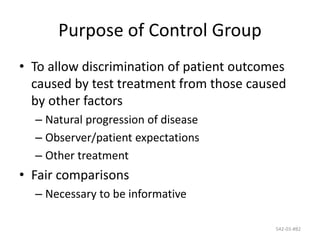 542-03-#82
Purpose of Control Group
• To allow discrimination of patient outcomes
caused by test treatment from those caused
by other factors
– Natural progression of disease
– Observer/patient expectations
– Other treatment
• Fair comparisons
– Necessary to be informative
 
