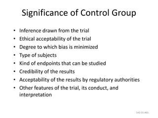 542-03-#85
Significance of Control Group
• Inference drawn from the trial
• Ethical acceptability of the trial
• Degree to which bias is minimized
• Type of subjects
• Kind of endpoints that can be studied
• Credibility of the results
• Acceptability of the results by regulatory authorities
• Other features of the trial, its conduct, and
interpretation
 