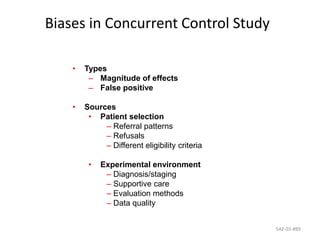 542-03-#89
Biases in Concurrent Control Study
• Types
– Magnitude of effects
– False positive
• Sources
• Patient selection
– Referral patterns
– Refusals
– Different eligibility criteria
• Experimental environment
– Diagnosis/staging
– Supportive care
– Evaluation methods
– Data quality
 