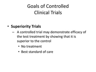 Goals of Controlled
Clinical Trials
• Superiority Trials
– A controlled trial may demonstrate efficacy of
the test treatment by showing that it is
superior to the control
• No treatment
• Best standard of care
 