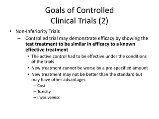 Goals of Controlled
Clinical Trials (2)
• Non-Inferiority Trials
– Controlled trial may demonstrate efficacy by showing the
test treatment to be similar in efficacy to a known
effective treatment
• The active control had to be effective under the conditions
of the trials
• New treatment cannot be worse by a pre-specified amount
• New treatment may not be better than the standard but
may have other advantages
– Cost
– Toxicity
– Invasiveness
 