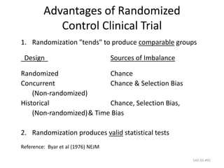 542-03-#92
Advantages of Randomized
Control Clinical Trial
1. Randomization "tends" to produce comparable groups
Design Sources of Imbalance
Randomized Chance
Concurrent Chance & Selection Bias
(Non-randomized)
Historical Chance, Selection Bias,
(Non-randomized)& Time Bias
2. Randomization produces valid statistical tests
Reference: Byar et al (1976) NEJM
 