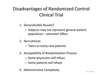 542-03-#93
Disadvantages of Randomized Control
Clinical Trial
1. Generalizable Results?
– Subjects may not represent general patient
population – volunteer effect
2. Recruitment
– Twice as many new patients
3. Acceptability of Randomization Process
– Some physicians will refuse
– Some patients will refuse
4. Administrative Complexity
 