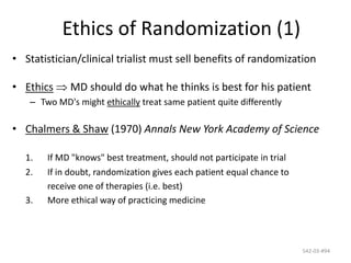 542-03-#94
Ethics of Randomization (1)
• Statistician/clinical trialist must sell benefits of randomization
• Ethics MD should do what he thinks is best for his patient
– Two MD's might ethically treat same patient quite differently
• Chalmers & Shaw (1970) Annals New York Academy of Science
1. If MD "knows" best treatment, should not participate in trial
2. If in doubt, randomization gives each patient equal chance to
receive one of therapies (i.e. best)
3. More ethical way of practicing medicine
 