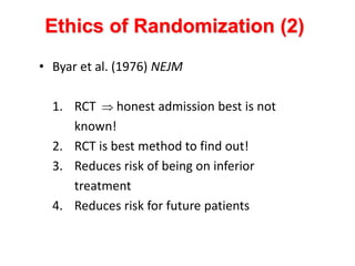 • Byar et al. (1976) NEJM
1. RCT  honest admission best is not
known!
2. RCT is best method to find out!
3. Reduces risk of being on inferior
treatment
4. Reduces risk for future patients
Ethics of Randomization (2)
 