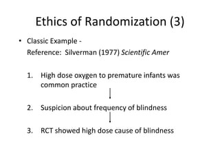 Ethics of Randomization (3)
• Classic Example -
Reference: Silverman (1977) Scientific Amer
1. High dose oxygen to premature infants was
common practice
2. Suspicion about frequency of blindness
3. RCT showed high dose cause of blindness
 