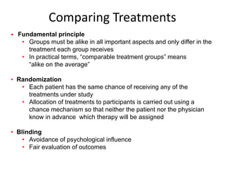 Comparing Treatments
• Fundamental principle
• Groups must be alike in all important aspects and only differ in the
treatment each group receives
• In practical terms, “comparable treatment groups” means
“alike on the average”
• Randomization
• Each patient has the same chance of receiving any of the
treatments under study
• Allocation of treatments to participants is carried out using a
chance mechanism so that neither the patient nor the physician
know in advance which therapy will be assigned
• Blinding
• Avoidance of psychological influence
• Fair evaluation of outcomes
 