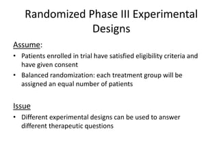 Randomized Phase III Experimental
Designs
Assume:
• Patients enrolled in trial have satisfied eligibility criteria and
have given consent
• Balanced randomization: each treatment group will be
assigned an equal number of patients
Issue
• Different experimental designs can be used to answer
different therapeutic questions
 