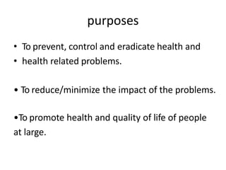 purposes
• To prevent, control and eradicate health and
• health related problems.
• To reduce/minimize the impact of the problems.
•To promote health and quality of life of people
at large.
 