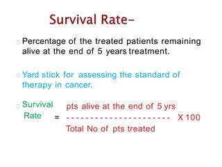 Percentage of the treated patients remaining
alive at the end of 5 years treatment.
Yard stick for assessing the standard of
therapy in cancer.
Survival
Rate
pts alive at the end of 5 yrs
= - - - - - - - - - - - - - - - - - - - - - -
Total No of pts treated
X 100
 