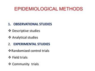 EPIDEMIOLOGICAL METHODS
1. OBSERVATIONAL STUDIES
 Descriptive studies
 Analytical studies
2. EXPERIMENTAL STUDIES
Randomized control trials
 Field trials
 Community trials
 
