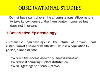 OBSERVATIONAL STUDIES
Do not have control over the circumstances Allow nature
to take its own course, the investigator measures but
does not intervene
1.Descriptive Epidemiology:
Descriptive epidemiology is the study of amount and
distribution of disease or health status with in a population by
person, place and time.
When is the disease occurring?–time distribution.
Where is it occurring? –place distribution.
Who is getting the disease?-person.
 