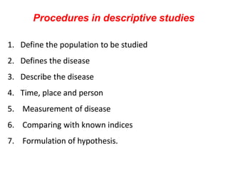 Procedures in descriptive studies
1. Define the population to be studied
2. Defines the disease
3. Describe the disease
4. Time, place and person
5. Measurement of disease
6. Comparing with known indices
7. Formulation of hypothesis.
 