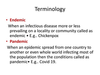 Terminology
• Endemic
When an infectious disease more or less
prevailing on a locality or community called as
endemic • E.g.. Chickenpox
• Pandemic
When an epidemic spread from one country to
another or even whole world infecting most of
the population then the conditions called as
pandemic• E.g.. Covid 19.
 