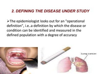 2. DEFINING THE DISEASE UNDER STUDY
The epidemiologist looks out for an "operational
definition", i.e..a definition by which the disease or
condition can be identified and measured in the
defined population with a degree of accuracy
 