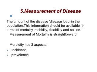 5.Measurement of Disease
The amount of the disease ‘disease load’ in the
population.This information should be available in
terms of mortality, mobidity, disability and so on.
Measurement of Mortality is straightforward.
Morbidity has 2 aspects,
 Incidence
 prevelence
 
