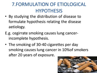 7.FORMULATION OF ETIOLOGICAL
HYPOTHESIS
• By studying the distribution of disease to
formulate hypothesis relating the disease
aetiology.
E.g. cegirrate smoking causes lung cancer-
incomplete hypothesis.
• The smoking of 30-40 cigarettes per day
smoking causes lung cancer in 10%of smokers
after 20 years of exposure.
 