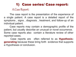 The case report is the presentation of the experience of
a single patient. A case report is a detailed report of the
symptoms , signs , diagnosis , treatment, and follow-up of an
individual patient.
Case reports may contain a demographic profile of the
patient, but usually describe an unusual or novel occurrence.
contain a literature review of other
Some case reports also
reported cases.
Case reports are often referred to as Hypothesis-
generating because these bring forth evidence that supports
a Hypotheses or conclusion.
1) Case series/ Case report:
A.CaseReport:
 