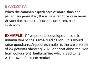 B. CASESERIES:
When the common experiences of more than one
patient are presented, this is referred to as case series.
Greater the number of experiences stronger the
evidences.
EXAMPLE: if five patients developed aplastic
anemia due to the same medication, this would
raise questions. A good example is the case series
of 24 patients showing vuvular heart abnormalities
from concurrent fenfluramine which lead to its
withdrawal from the market
 