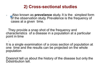 2) Cross-sectional studies
 Also known as prevelance study. It is the simplest form
of the observation study. Prevalence is the frequency of
cases at a given time.
They provide a snap shot of the frequency and
characteristics of a disease in a population at a particular
point in time
.
It is a single examination of a cross section of population at
one time and the results can be projected on the whole
population
Doesnot tell us about the history of the disease but only the
Ddistribution tell.
 