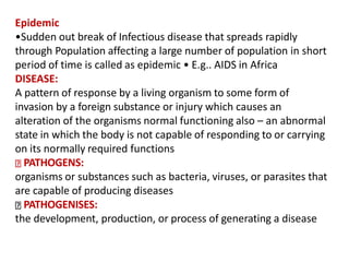 Epidemic
•Sudden out break of Infectious disease that spreads rapidly
through Population affecting a large number of population in short
period of time is called as epidemic • E.g.. AIDS in Africa
DISEASE:
A pattern of response by a living organism to some form of
invasion by a foreign substance or injury which causes an
alteration of the organisms normal functioning also – an abnormal
state in which the body is not capable of responding to or carrying
on its normally required functions
PATHOGENS:
organisms or substances such as bacteria, viruses, or parasites that
are capable of producing diseases
PATHOGENISES:
the development, production, or process of generating a disease
 