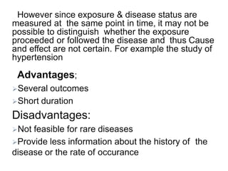 However since exposure & disease status are
measured at the same point in time, it may not be
possible to distinguish whether the exposure
proceeded or followed the disease and thus Cause
and effect are not certain. For example the study of
hypertension
Advantages;
Several outcomes
Short duration
Disadvantages:
Not feasible for rare diseases
Provide less information about the history of the
disease or the rate of occurance
 