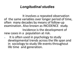 It involves a repeated observation
of the same variables over longer period of time,
often many decades by means of follow-up
examination. Also known as INCIDENCE study.
Incidence is the development of
new cases in a population at risk.
 It is often used in psychology to study
developmental trends across the life span and
in sociology to study life events throughout
life time and generation.
Longitudinal studies
 
