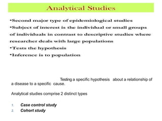 Analytical
epidemiology
Testing a specific hypothesis about a relationship of
a disease to a specific cause.
Analytical studies comprise 2 distinct types
1. Case control study
2. Cohort study
 