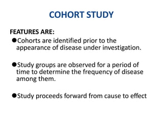 COHORT STUDY
FEATURES ARE:
⚫Cohorts are identified prior to the
appearance of disease under investigation.
⚫Study groups are observed for a period of
time to determine the frequency of disease
among them.
⚫Study proceeds forward from cause to effect
 