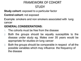 FRAMEWORK OF COHORT
STUDY
Study cohort: exposed to a particular factor
Control cohort: not exposed
Example: smokers and non smokers associated with lung
cancer
GENERAL CONSIDERATIONS:
1. The cohorts must be free from the disease
2. Both the groups should be equally susceptible to the
disease under study eg. Males over 35 years would be
appropriate for studies on lung cancer
3. Both the groups should be comparable in respect of all the
possible variables which may influence the frequency of
the disease
 