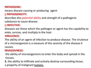 PATHOGENIC:
means disease causing or producing agent
PATHOGENICITY:
describes the potential ability and strength of a pathogenic
substance to cause disease
INFECTIVE:
diseases are those which the pathogen or agent has the capability to
enter, survive, and multiply in the host
VIRULENCE:
The ability of an agent of infection to produce disease. The virulence
of a microorganism is a measure of the severity of the disease it
causes.
INVASSIVNESS:
the ability of microorganisms to enter the body and spread in the
tissues.
2. the ability to infiltrate and actively destroy surrounding tissue,
a property of malignant tumors.
 