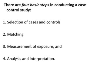There are four basic steps in conducting a case
control study:
1. Selection of cases and controls
2. Matching
3. Measurement of exposure, and
4. Analysis and interpretation.
 