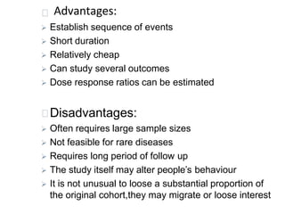 Advantages:
 Establish sequence of events
 Short duration
 Relatively cheap
 Can study several outcomes
 Dose response ratios can be estimated
Disadvantages:
 Often requires large sample sizes
 Not feasible for rare diseases
 Requires long period of follow up
 The study itself may alter people’s behaviour
 It is not unusual to loose a substantial proportion of
the original cohort,they may migrate or loose interest
 