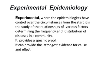 Experimental Epidemiology
Experimental, where the epidemiologists have
control over the circumstances from the start it is
the study of the relationships of various factors
determining the frequency and distribution of
diseases in a community.
It provides a specific proof.
It can provide the strongest evidence for cause
and effect.
 
