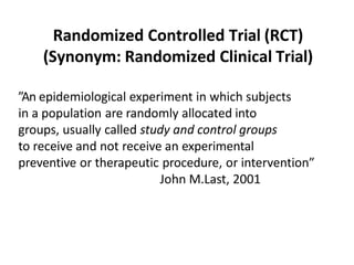 Randomized Controlled Trial (RCT)
(Synonym: Randomized Clinical Trial)
”An epidemiological experiment in which subjects
in a population are randomly allocated into
groups, usually called study and control groups
to receive and not receive an experimental
preventive or therapeutic procedure, or intervention”
John M.Last, 2001
 