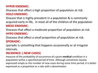 HYPER ENDEMIC:
Diseases that affect a high proportion of population at risk.
HOLO ENDEMIC:
Disease that is highly prevalent in a population & is commonly
acquired early in life, in most all of the children of the population
MESO ENDEMIC:
Diseases that affect a moderate proportion of population at risk.
HYPO ENDEMIC:
Diseases that affect a small proportion of population at risk.
SPORADIC:
sporadic is something that happens occasionally or at irregular
intervals.
INCIDENCE: ( NEW CASES)
measure of the probability of occurrence of a given medical condition in a
population within a specified period of time. Although sometimes loosely
expressed simply as the number of new cases during some time period, it is better
expressed as a proportion or a rate with a denominator.
 