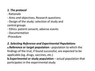 1. The protocol
- Rationale
- Aims and objectives, Research questions
- Design of the study: selection of study and
control groups
- Ethics: patient consent, adverse events
- Documentation
-Procedure
2. Selecting Reference and Experimental Populations
a.Reference or target population - population to which the
findings of the trial, if found successful, are expected to be
applicable (eg. drugs, vaccines, etc.)
b.Experimental or study population – actual population that
participates in the experimental study
 