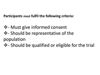 Participants must fulfil the following criteria:
- Must give informed consent
- Should be representative of the
population
- Should be qualified or eligible for the trial
 