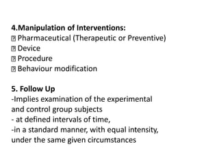 4.Manipulation of Interventions:
Pharmaceutical (Therapeutic or Preventive)
Device
Procedure
Behaviour modification
5. Follow Up
-Implies examination of the experimental
and control group subjects
- at defined intervals of time,
-in a standard manner, with equal intensity,
under the same given circumstances
 