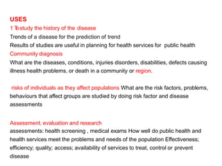 USES
1 T
ostudy the history of the disease
Trends of a disease for the prediction of trend
Results of studies are useful in planning for health services for public health
Community diagnosis
What are the diseases, conditions, injuries disorders, disabilities, defects causing
illness health problems, or death in a community or region.
risks of individuals as they affect populations What are the risk factors, problems,
behaviours that affect groups are studied by doing risk factor and disease
assessments
Assessment, evaluation and research
assessments: health screening , medical exams How well do public health and
health services meet the problems and needs of the population Effectiveness;
efficiency; quality; access; availability of services to treat, control or prevent
disease
 