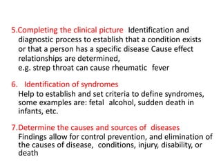 5.Completing the clinical picture Identification and
diagnostic process to establish that a condition exists
or that a person has a specific disease Cause effect
relationships are determined,
e.g. strep throat can cause rheumatic fever
6. Identification of syndromes
Help to establish and set criteria to define syndromes,
some examples are: fetal alcohol, sudden death in
infants, etc.
7.Determine the causes and sources of diseases
Findings allow for control prevention, and elimination of
the causes of disease, conditions, injury, disability, or
death
 