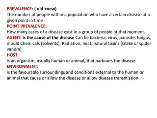 PREVALENCE: ( old +new)
The number of people within a population who have a certain disease at a
given point in time
POINT PREVALENCE:
How many cases of a disease exist in a group of people at that moment.
AGENT: is the cause of the disease Can be bacteria, virus, parasite, fungus,
mould Chemicals (solvents), Radiation, heat, natural toxins (snake or spider
venom)
HOST:
is an organism, usually human or animal, that harbours the disease
ENVIRONMENT:
is the favourable surroundings and conditions external to the human or
animal that cause or allow the disease or allow disease transmission
 