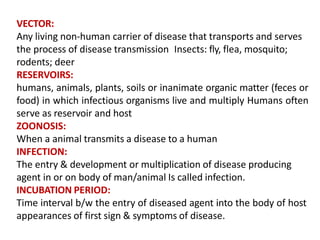 VECTOR:
Any living non-human carrier of disease that transports and serves
the process of disease transmission Insects: fly, flea, mosquito;
rodents; deer
RESERVOIRS:
humans, animals, plants, soils or inanimate organic matter (feces or
food) in which infectious organisms live and multiply Humans often
serve as reservoir and host
ZOONOSIS:
When a animal transmits a disease to a human
INFECTION:
The entry & development or multiplication of disease producing
agent in or on body of man/animal Is called infection.
INCUBATION PERIOD:
Time interval b/w the entry of diseased agent into the body of host
appearances of first sign & symptoms of disease.
 