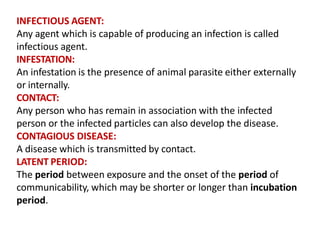 INFECTIOUS AGENT:
Any agent which is capable of producing an infection is called
infectious agent.
INFESTATION:
An infestation is the presence of animal parasite either externally
or internally.
CONTACT:
Any person who has remain in association with the infected
person or the infected particles can also develop the disease.
CONTAGIOUS DISEASE:
A disease which is transmitted by contact.
LATENT PERIOD:
The period between exposure and the onset of the period of
communicability, which may be shorter or longer than incubation
period.
 