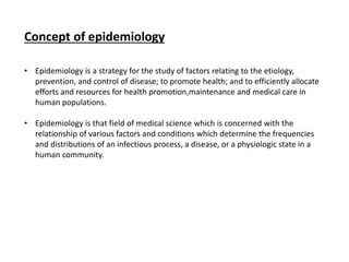 Concept of epidemiology
• Epidemiology is a strategy for the study of factors relating to the etiology,
prevention, and control of disease; to promote health; and to efficiently allocate
efforts and resources for health promotion,maintenance and medical care in
human populations.
• Epidemiology is that field of medical science which is concerned with the
relationship of various factors and conditions which determine the frequencies
and distributions of an infectious process, a disease, or a physiologic state in a
human community.
 