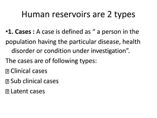Human reservoirs are 2 types
•1. Cases : A case is defined as “ a person in the
population having the particular disease, health
disorder or condition under investigation”.
The cases are of following types:
Clinical cases
Sub clinical cases
Latent cases
 