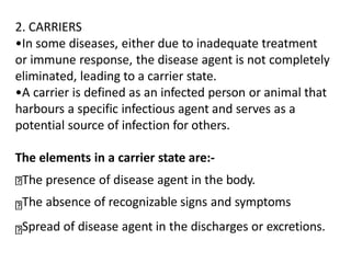 2. CARRIERS
•In some diseases, either due to inadequate treatment
or immune response, the disease agent is not completely
eliminated, leading to a carrier state.
•A carrier is defined as an infected person or animal that
harbours a specific infectious agent and serves as a
potential source of infection for others.
The elements in a carrier state are:-
The presence of disease agent in the body.
The absence of recognizable signs and symptoms
Spread of disease agent in the discharges or excretions.
 