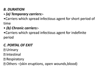 B. DURATION
• (a) Temporary carriers:-
•Carriers which spread infectious agent for short period of
time
• (b) Chronic carriers:-
•Carriers which spread infectious agent for indefinite
period
C. PORTAL OF EXIT
Urinary
Intestinal
Respiratory
Others –(skin eruptions, open wounds,blood)
 