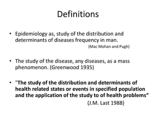 Definitions
• Epidemiology as, study of the distribution and
determinants of diseases frequency in man.
(Mac Mohan and Pugh)
• The study of the disease, any diseases, as a mass
phenomenon. (Greenwood 1935)
• "The study of the distribution and determinants of
health related states or events in specified population
and the application of the study to of health problems“
(J.M. Last 1988)
 
