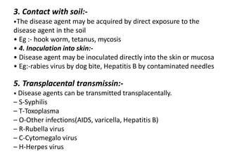 3. Contact with soil:-
•The disease agent may be acquired by direct exposure to the
disease agent in the soil
• Eg :- hook worm, tetanus, mycosis
• 4. Inoculation into skin:-
• Disease agent may be inoculated directly into the skin or mucosa
• Eg:-rabies virus by dog bite, Hepatitis B by contaminated needles
5. Transplacental transmissin:-
• Disease agents can be transmitted transplacentally.
– S-Syphilis
– T-Toxoplasma
– O-Other infections(AIDS, varicella, Hepatitis B)
– R-Rubella virus
– C-Cytomegalo virus
– H-Herpes virus
 